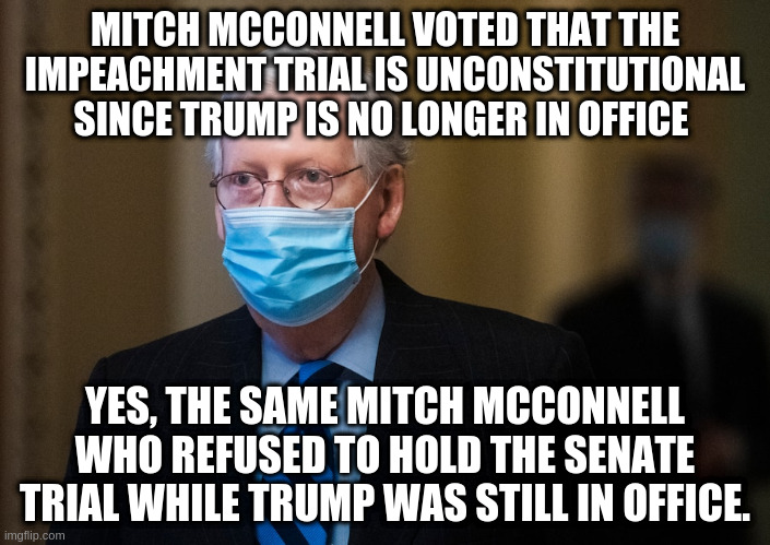 All the ways Republicans refuse to hold Trump accountable | MITCH MCCONNELL VOTED THAT THE IMPEACHMENT TRIAL IS UNCONSTITUTIONAL SINCE TRUMP IS NO LONGER IN OFFICE; YES, THE SAME MITCH MCCONNELL WHO REFUSED TO HOLD THE SENATE TRIAL WHILE TRUMP WAS STILL IN OFFICE. | image tagged in senate trial,impeachment,impeach trump,mitch mcconnell | made w/ Imgflip meme maker