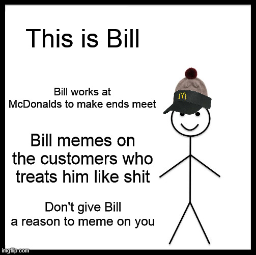 Bill Works At McDonalds |  This is Bill; Bill works at McDonalds to make ends meet; Bill memes on the customers who treats him like shit; Don't give Bill a reason to meme on you | image tagged in memes,be like bill,mcdonalds,customer service,annoying customers | made w/ Imgflip meme maker