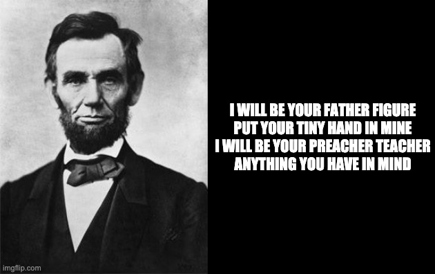 quotable abe lincoln | I WILL BE YOUR FATHER FIGURE


PUT YOUR TINY HAND IN MINE


I WILL BE YOUR PREACHER TEACHER

ANYTHING YOU HAVE IN MIND | image tagged in quotable abe lincoln | made w/ Imgflip meme maker
