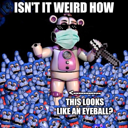 fnaf 7: the disease | ISN'T IT WEIRD HOW; <----------- THIS LOOKS LIKE AN EYEBALL? | image tagged in fnaf 7 the disease | made w/ Imgflip meme maker