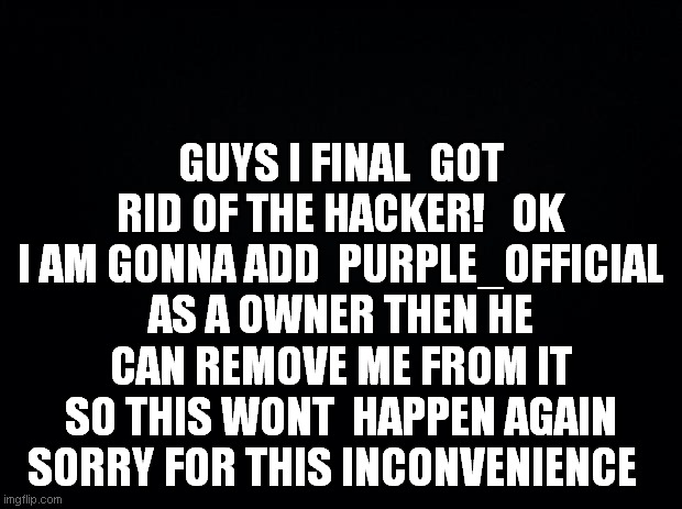 Black background | GUYS I FINAL  GOT RID OF THE HACKER!   OK I AM GONNA ADD  PURPLE_OFFICIAL AS A OWNER THEN HE CAN REMOVE ME FROM IT SO THIS WONT  HAPPEN AGAIN SORRY FOR THIS INCONVENIENCE | image tagged in black background | made w/ Imgflip meme maker