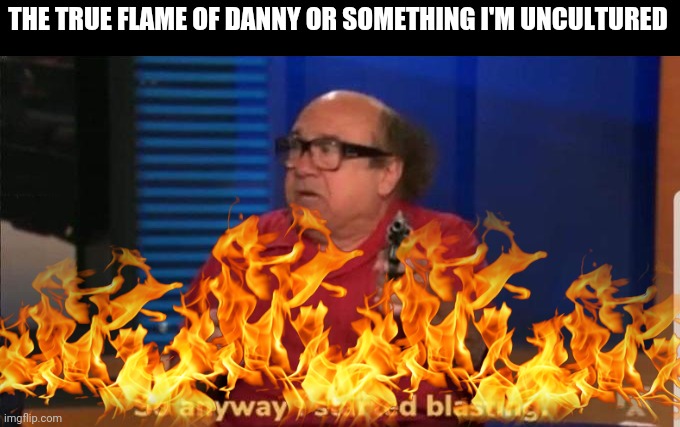 THE TRUE FLAME OF DANNY OR SOMETHING I'M UNCULTURED | image tagged in started blasting | made w/ Imgflip meme maker