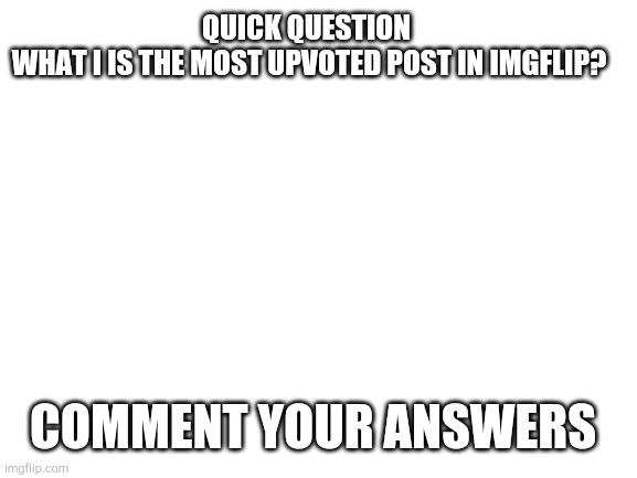 answer me please | QUICK QUESTION 
WHAT I IS THE MOST UPVOTED POST IN IMGFLIP? COMMENT YOUR ANSWERS | image tagged in blank white template,question,help | made w/ Imgflip meme maker