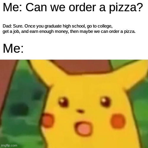 A simple "We can't afford it" would suffice. | Me: Can we order a pizza? Dad: Sure. Once you graduate high school, go to college, get a job, and earn enough money, then maybe we can order a pizza. Me: | image tagged in memes,surprised pikachu,pizza,national pizza day,not a true story | made w/ Imgflip meme maker