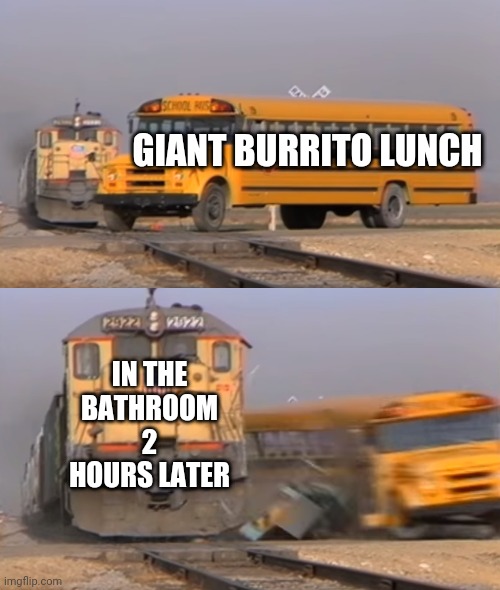 A train hitting a school bus | GIANT BURRITO LUNCH; IN THE BATHROOM 2 HOURS LATER | image tagged in a train hitting a school bus | made w/ Imgflip meme maker