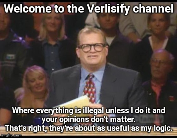 Whose Line is it Anyway |  Welcome to the Verlisify channel; Where everything is illegal unless I do it and
your opinions don't matter.
That's right, they're about as useful as my logic. | image tagged in whose line is it anyway,funny,memes | made w/ Imgflip meme maker