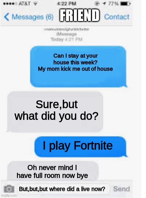 Blank text conversation | FRIEND; Can I stay at your house this week?
My mom kick me out of house; Sure,but what did you do? I play Fortnite; Oh never mind I have full room now bye; But,but,but where did a live now? | image tagged in blank text conversation | made w/ Imgflip meme maker
