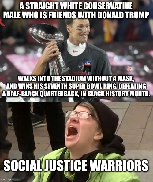 SJWs are mad because they view Brady as Trump | A STRAIGHT WHITE CONSERVATIVE MALE WHO IS FRIENDS WITH DONALD TRUMP; WALKS INTO THE STADIUM WITHOUT A MASK, AND WINS HIS SEVENTH SUPER BOWL RING, DEFEATING A HALF-BLACK QUARTERBACK, IN BLACK HISTORY MONTH. SOCIAL JUSTICE WARRIORS | image tagged in tom brady goat,crying liberal,donald trump,social justice warrior,nfl football,black and white | made w/ Imgflip meme maker