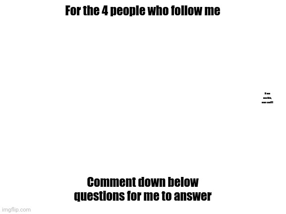 Well, anything down there, fo comment even if you hate me! | For the 4 people who follow me; If you see this, your cool!!! Comment down below questions for me to answer | image tagged in blank white template | made w/ Imgflip meme maker