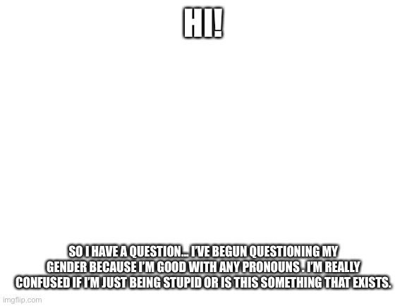 Blank White Template | HI! SO I HAVE A QUESTION... I’VE BEGUN QUESTIONING MY GENDER BECAUSE I’M GOOD WITH ANY PRONOUNS . I’M REALLY CONFUSED IF I’M JUST BEING STUPID OR IS THIS SOMETHING THAT EXISTS. | image tagged in blank white template | made w/ Imgflip meme maker