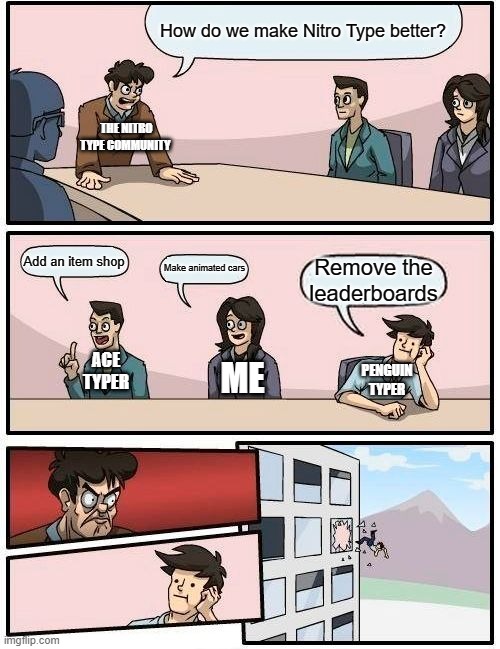 All Nitro Type players MUST see this meme | How do we make Nitro Type better? THE NITRO TYPE COMMUNITY; Add an item shop; Make animated cars; Remove the leaderboards; ACE TYPER; PENGUIN TYPER; ME | image tagged in memes,boardroom meeting suggestion | made w/ Imgflip meme maker