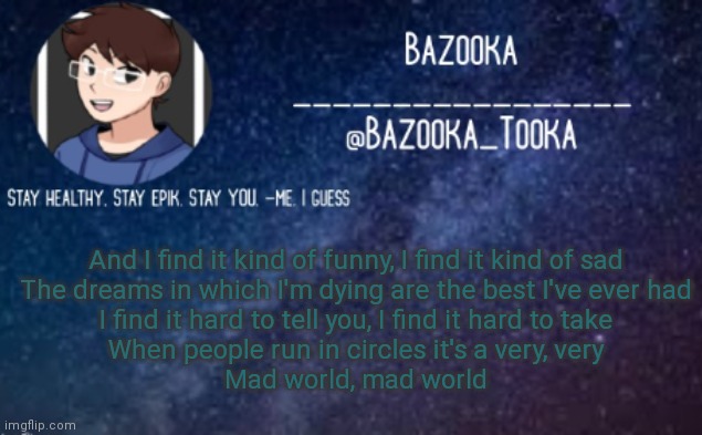 Mad World | And I find it kind of funny, I find it kind of sad
The dreams in which I'm dying are the best I've ever had
I find it hard to tell you, I find it hard to take
When people run in circles it's a very, very
Mad world, mad world | image tagged in bazooka's announcement template 4 | made w/ Imgflip meme maker