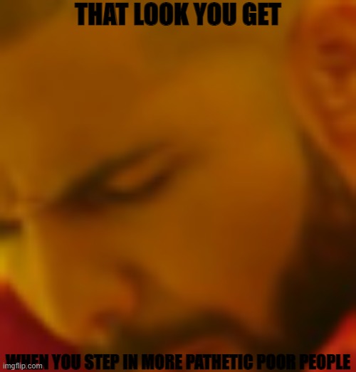 get it off!! | THAT LOOK YOU GET; WHEN YOU STEP IN MORE PATHETIC POOR PEOPLE | image tagged in i d k | made w/ Imgflip meme maker