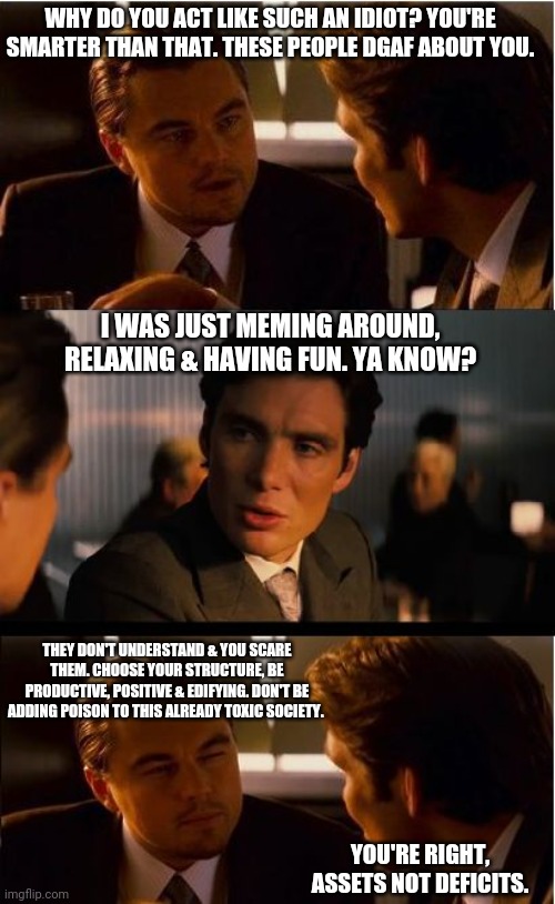 Inception Meme | WHY DO YOU ACT LIKE SUCH AN IDIOT? YOU'RE SMARTER THAN THAT. THESE PEOPLE DGAF ABOUT YOU. I WAS JUST MEMING AROUND, RELAXING & HAVING FUN. YA KNOW? THEY DON'T UNDERSTAND & YOU SCARE THEM. CHOOSE YOUR STRUCTURE, BE PRODUCTIVE, POSITIVE & EDIFYING. DON'T BE ADDING POISON TO THIS ALREADY TOXIC SOCIETY. YOU'RE RIGHT, ASSETS NOT DEFICITS. | image tagged in memes,inception,leonardo dicaprio,positive,not funny,why so serious | made w/ Imgflip meme maker