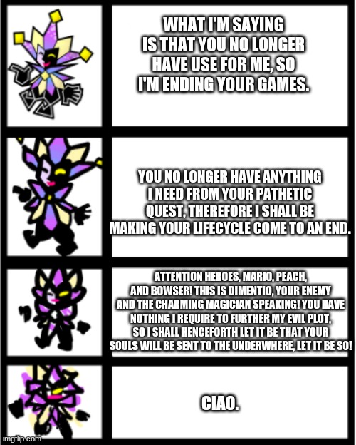 Dims says Ciao | WHAT I'M SAYING IS THAT YOU NO LONGER HAVE USE FOR ME, SO I'M ENDING YOUR GAMES. YOU NO LONGER HAVE ANYTHING I NEED FROM YOUR PATHETIC QUEST, THEREFORE I SHALL BE MAKING YOUR LIFECYCLE COME TO AN END. ATTENTION HEROES, MARIO, PEACH, AND BOWSER! THIS IS DIMENTIO, YOUR ENEMY AND THE CHARMING MAGICIAN SPEAKING! YOU HAVE NOTHING I REQUIRE TO FURTHER MY EVIL PLOT, SO I SHALL HENCEFORTH LET IT BE THAT YOUR SOULS WILL BE SENT TO THE UNDERWHERE, LET IT BE SO! CIAO. | image tagged in funny memes | made w/ Imgflip meme maker