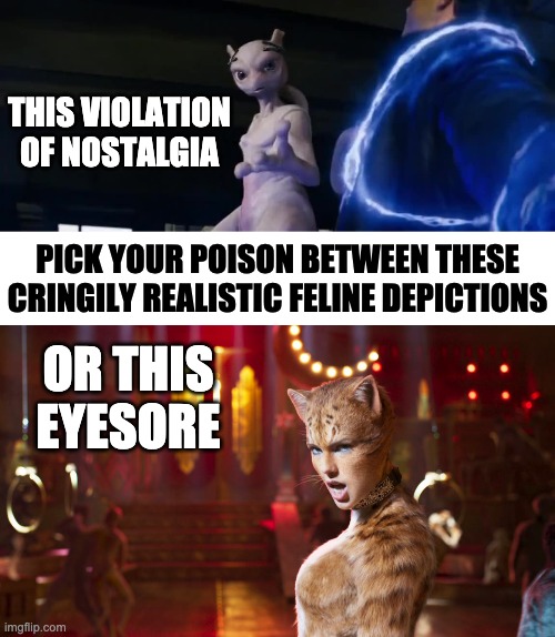 THIS VIOLATION
OF NOSTALGIA; PICK YOUR POISON BETWEEN THESE
CRINGILY REALISTIC FELINE DEPICTIONS; OR THIS EYESORE | image tagged in memes,movies,pokemon,cats | made w/ Imgflip meme maker