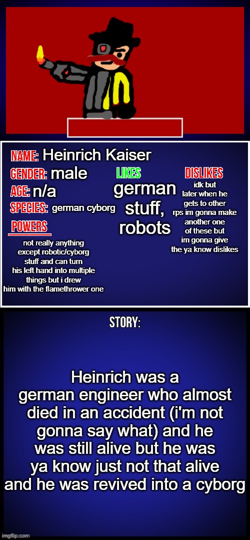 new oc | Heinrich Kaiser; german stuff,
robots; male; idk but later when he gets to other rps im gonna make another one of these but im gonna give the ya know dislikes; n/a; german cyborg; not really anything except robotic/cyborg stuff and can turn his left hand into multiple things but i drew him with the flamethrower one; Heinrich was a german engineer who almost died in an accident (i'm not gonna say what) and he was still alive but he was ya know just not that alive and he was revived into a cyborg | image tagged in oc full showcase | made w/ Imgflip meme maker