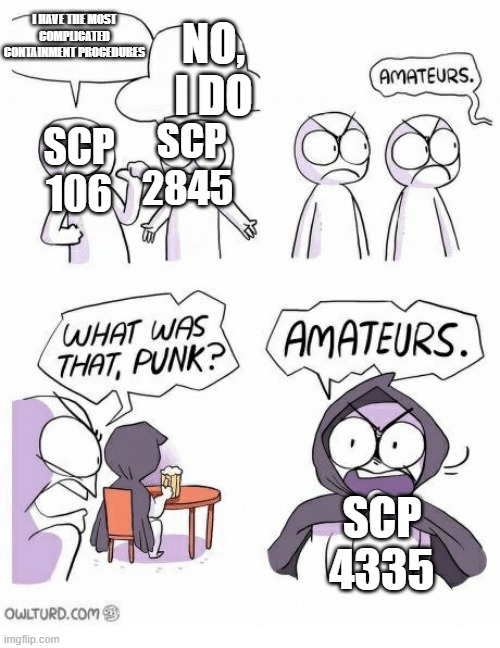 Amateurs | I HAVE THE MOST COMPLICATED CONTAINMENT PROCEDURES; NO, I DO; SCP 2845; SCP 106; SCP 4335 | image tagged in amateurs | made w/ Imgflip meme maker