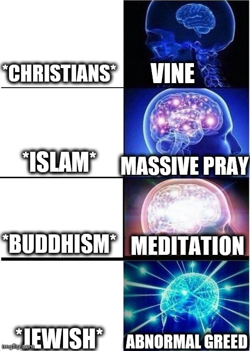 -Trace in history. | *CHRISTIANS*; VINE; *ISLAM*; MASSIVE PRAY; *BUDDHISM*; MEDITATION; *JEWISH*; ABNORMAL GREED | image tagged in memes,expanding brain,corporate greed,god religion universe,thoughts and prayers,yeah this is big brain time | made w/ Imgflip meme maker