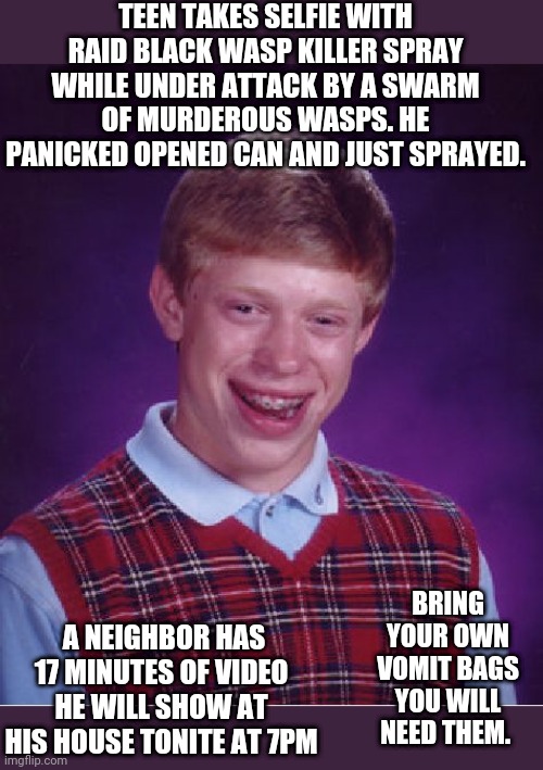 Bad Luck Brian | TEEN TAKES SELFIE WITH RAID BLACK WASP KILLER SPRAY WHILE UNDER ATTACK BY A SWARM OF MURDEROUS WASPS. HE PANICKED OPENED CAN AND JUST SPRAYED. BRING YOUR OWN VOMIT BAGS YOU WILL NEED THEM. A NEIGHBOR HAS 17 MINUTES OF VIDEO HE WILL SHOW AT HIS HOUSE TONITE AT 7PM | image tagged in memes,bad luck brian | made w/ Imgflip meme maker