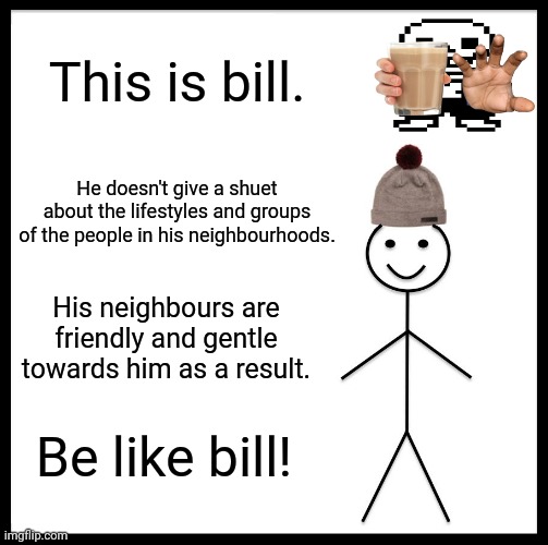 Be Like Bill | This is bill. He doesn't give a shuet about the lifestyles and groups of the people in his neighbourhoods. His neighbours are friendly and gentle towards him as a result. Be like bill! | image tagged in memes,be like bill,neighborhood | made w/ Imgflip meme maker