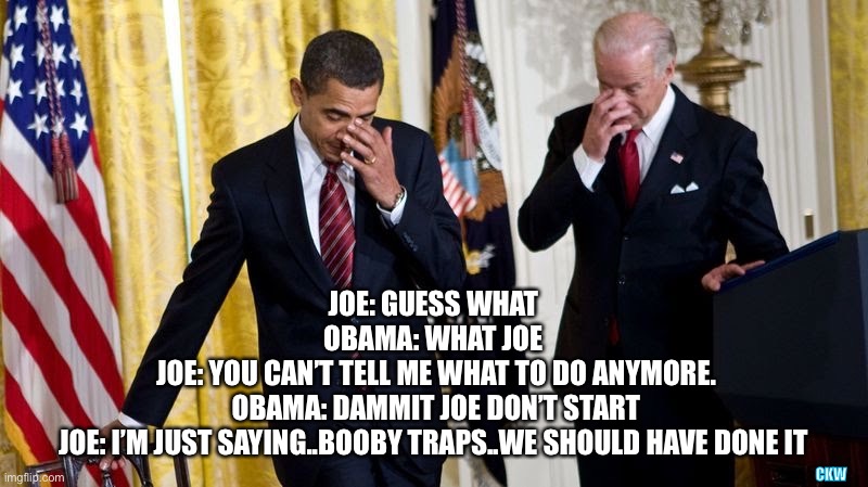 Here’s to “New, old, beginnings”. | CKW; JOE: GUESS WHAT 
OBAMA: WHAT JOE 
JOE: YOU CAN’T TELL ME WHAT TO DO ANYMORE.
OBAMA: DAMMIT JOE DON’T START
JOE: I’M JUST SAYING..BOOBY TRAPS..WE SHOULD HAVE DONE IT | image tagged in obama,biden | made w/ Imgflip meme maker