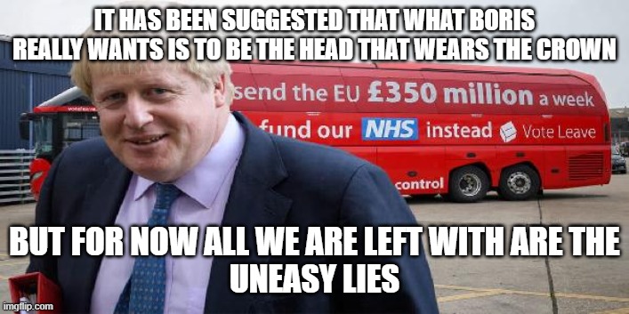 Boris Brexit bus | IT HAS BEEN SUGGESTED THAT WHAT BORIS REALLY WANTS IS TO BE THE HEAD THAT WEARS THE CROWN; BUT FOR NOW ALL WE ARE LEFT WITH ARE THE
 UNEASY LIES | image tagged in boris brexit bus | made w/ Imgflip meme maker