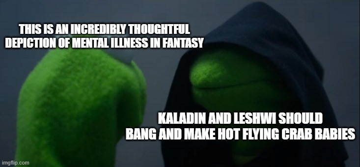 Evil Kermit Meme | THIS IS AN INCREDIBLY THOUGHTFUL DEPICTION OF MENTAL ILLNESS IN FANTASY; KALADIN AND LESHWI SHOULD BANG AND MAKE HOT FLYING CRAB BABIES | image tagged in memes,evil kermit,cremposting | made w/ Imgflip meme maker