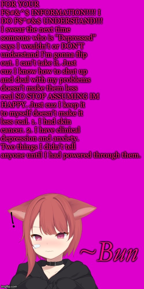 I have depression. DO NOT try to comfort me. I'm only putting this out there to make a select few people SHUT UP. | FOR YOUR F$#&^$ INFORMATION!!!! I DO F$*#&$ UNDERSTAND!!! I swear the next time someone who is "Depressed" says I wouldn't or DON'T understand I'm gonna flip out. I can't take it. Just cuz I know how to shut up and deal with my problems doesn't make them less real SO STOP ASSUMING IM HAPPY. Just cuz I keep it to myself doesn't make it less real. 1. I had skin cancer. 2. I have clinical depression and anxiety. Two things I didn't tell anyone until I had powered through them. | made w/ Imgflip meme maker