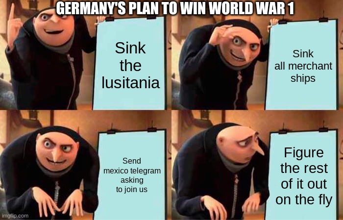 Gru's Plan | GERMANY'S PLAN TO WIN WORLD WAR 1; Sink the lusitania; Sink all merchant ships; Send mexico telegram asking to join us; Figure the rest of it out on the fly | image tagged in memes,gru's plan | made w/ Imgflip meme maker
