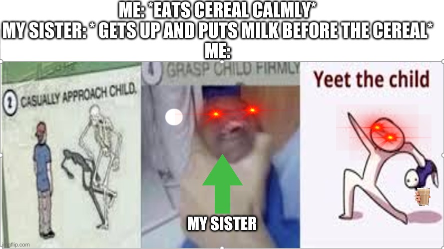 DONT PUT MILK BEFORE YOUR CEREAL | ME: *EATS CEREAL CALMLY*
MY SISTER: * GETS UP AND PUTS MILK BEFORE THE CEREAL*
ME:; MY SISTER | image tagged in funny,funny memes | made w/ Imgflip meme maker