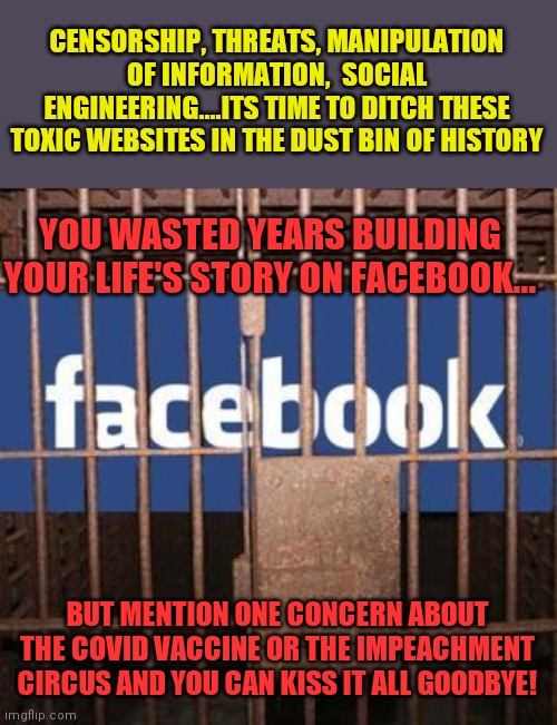 Buy a website and build your life's story there. Don't let these zealots silence you! | CENSORSHIP, THREATS, MANIPULATION OF INFORMATION,  SOCIAL ENGINEERING....ITS TIME TO DITCH THESE TOXIC WEBSITES IN THE DUST BIN OF HISTORY; YOU WASTED YEARS BUILDING YOUR LIFE'S STORY ON FACEBOOK... BUT MENTION ONE CONCERN ABOUT THE COVID VACCINE OR THE IMPEACHMENT CIRCUS AND YOU CAN KISS IT ALL GOODBYE! | image tagged in facebook jail,freedom | made w/ Imgflip meme maker