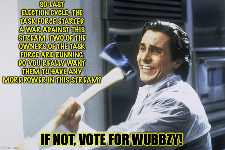 Don’t Sell Your Vote To Imagine! | SO LAST ELECTION CYCLE, THE TASK FORCE STARTED A WAR AGAINST THIS STREAM. TWO OF THE OWNERS OF THE TASK FORCE ARE RUNNING. DO YOU REALLY WANT THEM TO HAVE ANY MORE POWER IN THIS STREAM? IF NOT, VOTE FOR WUBBZY! | image tagged in american psycho,vote wubbzy,rihard nixon saw you guys treat him like that | made w/ Imgflip meme maker