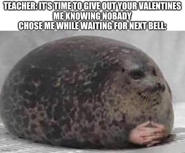 Fat seal with interlocked hands | TEACHER: IT'S TIME TO GIVE OUT YOUR VALENTINES
ME KNOWING NOBODY CHOSE ME WHILE WAITING FOR NEXT BELL: | image tagged in fat seal with interlocked hands | made w/ Imgflip meme maker