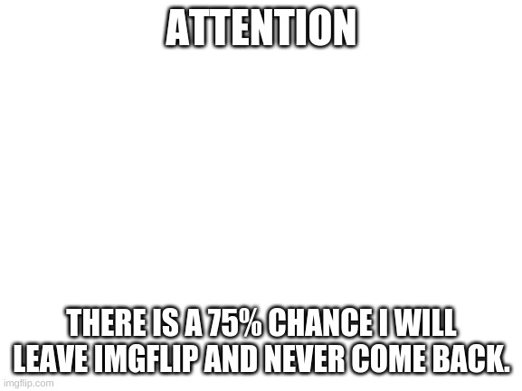 Attention | ATTENTION; THERE IS A 75% CHANCE I WILL LEAVE IMGFLIP AND NEVER COME BACK. | image tagged in blank white template | made w/ Imgflip meme maker