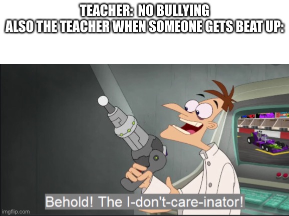 go die teachers | TEACHER:  NO BULLYING
ALSO THE TEACHER WHEN SOMEONE GETS BEAT UP: | image tagged in behold dr doofenshmirtz | made w/ Imgflip meme maker