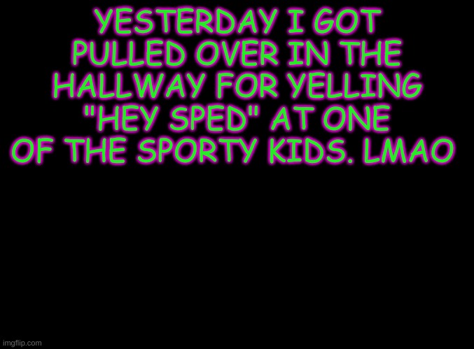 blank black | YESTERDAY I GOT PULLED OVER IN THE HALLWAY FOR YELLING "HEY SPED" AT ONE OF THE SPORTY KIDS. LMAO | image tagged in blank black | made w/ Imgflip meme maker