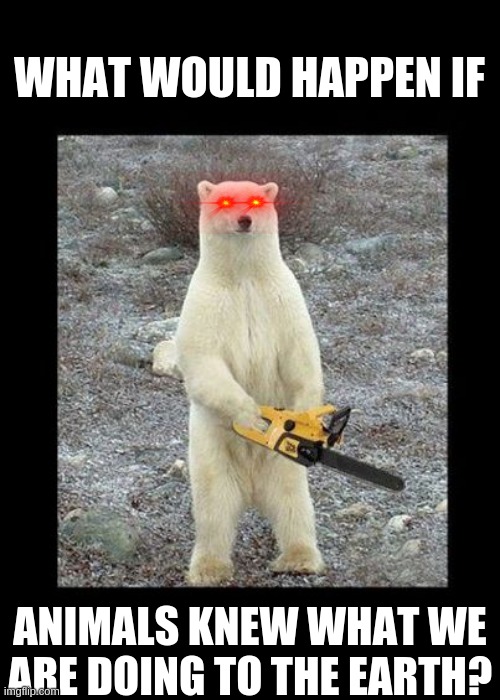 Uh oh | WHAT WOULD HAPPEN IF; ANIMALS KNEW WHAT WE ARE DOING TO THE EARTH? | image tagged in memes,chainsaw bear | made w/ Imgflip meme maker