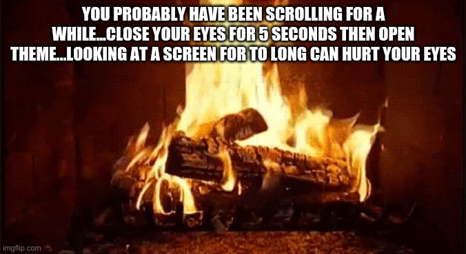 fire place | YOU PROBABLY HAVE BEEN SCROLLING FOR A WHILE...CLOSE YOUR EYES FOR 5 SECONDS THEN OPEN THEME...LOOKING AT A SCREEN FOR TO LONG CAN HURT YOUR EYES | image tagged in fire place | made w/ Imgflip meme maker