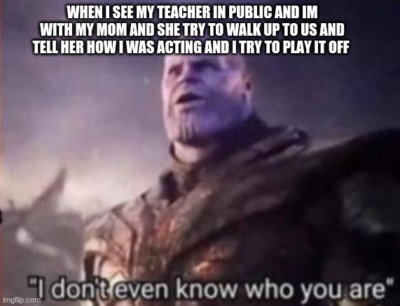 Thanos, I don't even know who you are | WHEN I SEE MY TEACHER IN PUBLIC AND IM WITH MY MOM AND SHE TRY TO WALK UP TO US AND TELL HER HOW I WAS ACTING AND I TRY TO PLAY IT OFF | image tagged in thanos i don't even know who you are,lol,ik you can relate,stop capping,funny | made w/ Imgflip meme maker