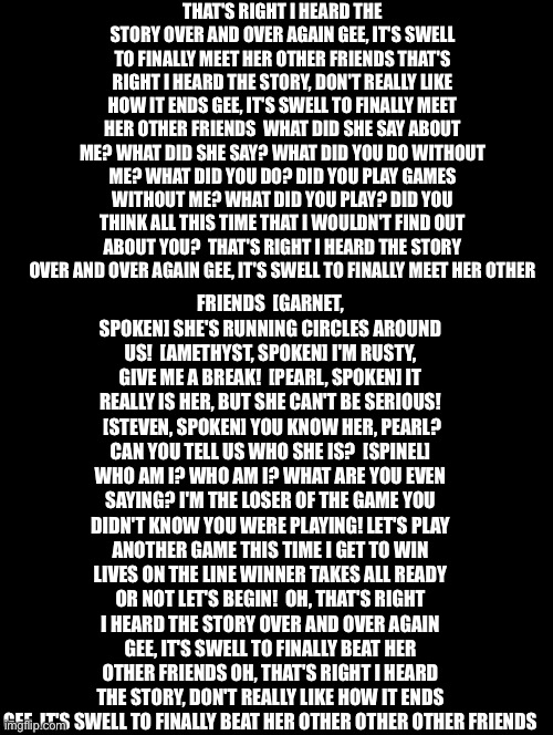 Double Long Black Template | THAT'S RIGHT I HEARD THE STORY OVER AND OVER AGAIN GEE, IT'S SWELL TO FINALLY MEET HER OTHER FRIENDS THAT'S RIGHT I HEARD THE STORY, DON'T REALLY LIKE HOW IT ENDS GEE, IT'S SWELL TO FINALLY MEET HER OTHER FRIENDS  WHAT DID SHE SAY ABOUT ME? WHAT DID SHE SAY? WHAT DID YOU DO WITHOUT ME? WHAT DID YOU DO? DID YOU PLAY GAMES WITHOUT ME? WHAT DID YOU PLAY? DID YOU THINK ALL THIS TIME THAT I WOULDN'T FIND OUT ABOUT YOU?  THAT'S RIGHT I HEARD THE STORY OVER AND OVER AGAIN GEE, IT'S SWELL TO FINALLY MEET HER OTHER; FRIENDS  [GARNET, SPOKEN] SHE'S RUNNING CIRCLES AROUND US!  [AMETHYST, SPOKEN] I'M RUSTY, GIVE ME A BREAK!  [PEARL, SPOKEN] IT REALLY IS HER, BUT SHE CAN'T BE SERIOUS!  [STEVEN, SPOKEN] YOU KNOW HER, PEARL? CAN YOU TELL US WHO SHE IS?  [SPINEL] WHO AM I? WHO AM I? WHAT ARE YOU EVEN SAYING? I'M THE LOSER OF THE GAME YOU DIDN'T KNOW YOU WERE PLAYING! LET'S PLAY ANOTHER GAME THIS TIME I GET TO WIN LIVES ON THE LINE WINNER TAKES ALL READY OR NOT LET'S BEGIN!  OH, THAT'S RIGHT I HEARD THE STORY OVER AND OVER AGAIN GEE, IT'S SWELL TO FINALLY BEAT HER OTHER FRIENDS OH, THAT'S RIGHT I HEARD THE STORY, DON'T REALLY LIKE HOW IT ENDS GEE, IT'S SWELL TO FINALLY BEAT HER OTHER OTHER OTHER FRIENDS | image tagged in double long black template | made w/ Imgflip meme maker