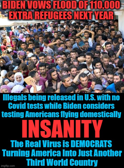 Send 'Em All to D. C. | BIDEN VOWS FLOOD OF 110,000 
EXTRA REFUGEES NEXT YEAR; Illegals being released in U.S. with no 

Covid tests while Biden considers 

testing Americans flying domestically; INSANITY; The Real Virus is DEMOCRATS 

Turning America Into Just Another
Third World Country | image tagged in politics,democratic socialism,liberalism,third world,insanity,joe biden | made w/ Imgflip meme maker