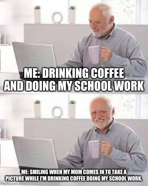 Me: doing school work and drinking coffee | ME: DRINKING COFFEE AND DOING MY SCHOOL WORK; ME: SMILING WHEN MY MOM COMES IN TO TAKE A PICTURE WHILE I'M DRINKING COFFEE DOING MY SCHOOL WORK. | image tagged in memes,hide the pain harold | made w/ Imgflip meme maker