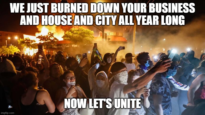 RiotersNoDistancing | WE JUST BURNED DOWN YOUR BUSINESS AND HOUSE AND CITY ALL YEAR LONG; NOW LET'S UNITE | image tagged in riotersnodistancing | made w/ Imgflip meme maker