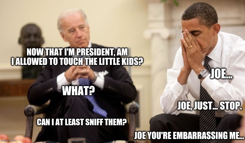Oh no joe homo | NOW THAT I'M PRESIDENT, AM I ALLOWED TO TOUCH THE LITTLE KIDS? JOE... WHAT? JOE, JUST... STOP. CAN I AT LEAST SNIFF THEM? JOE YOU'RE EMBARRASSING ME... | image tagged in biden obama,joe biden,creepy joe biden,sniff | made w/ Imgflip meme maker