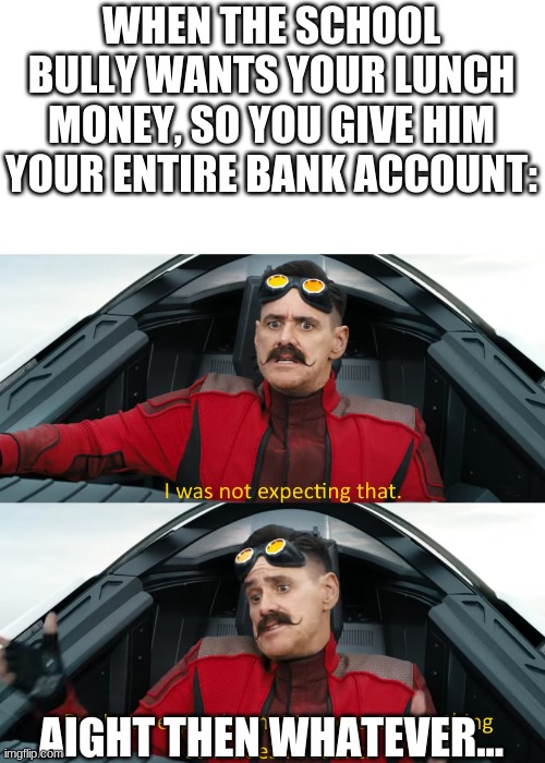 Oh my | WHEN THE SCHOOL BULLY WANTS YOUR LUNCH MONEY, SO YOU GIVE HIM YOUR ENTIRE BANK ACCOUNT:; AIGHT THEN WHATEVER... | image tagged in eggman i was not expecting that | made w/ Imgflip meme maker