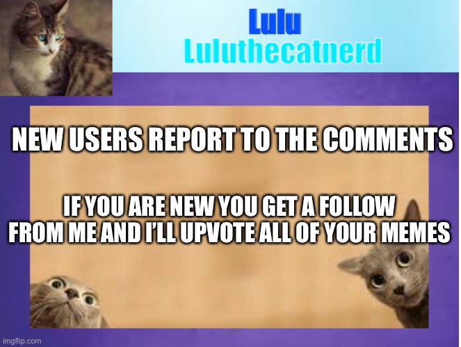 old Luluthecatnerd announcement template | NEW USERS REPORT TO THE COMMENTS; IF YOU ARE NEW YOU GET A FOLLOW FROM ME AND I’LL UPVOTE ALL OF YOUR MEMES | image tagged in memes | made w/ Imgflip meme maker