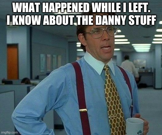 That Would Be Great | WHAT HAPPENED WHILE I LEFT. I KNOW ABOUT THE DANNY STUFF | image tagged in memes,that would be great | made w/ Imgflip meme maker