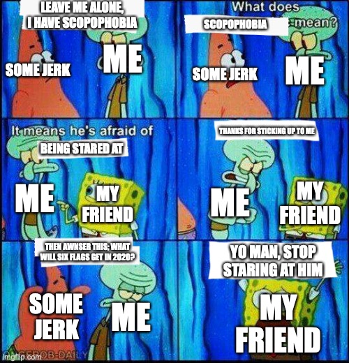 scared spongebob | LEAVE ME ALONE, I HAVE SCOPOPHOBIA; SCOPOPHOBIA; ME; SOME JERK; ME; SOME JERK; THANKS FOR STICKING UP TO ME; BEING STARED AT; ME; ME; MY FRIEND; MY FRIEND; THEN AWNSER THIS; WHAT WILL SIX FLAGS GET IN 2020? YO MAN, STOP STARING AT HIM; MY FRIEND; SOME JERK; ME | image tagged in scared spongebob | made w/ Imgflip meme maker