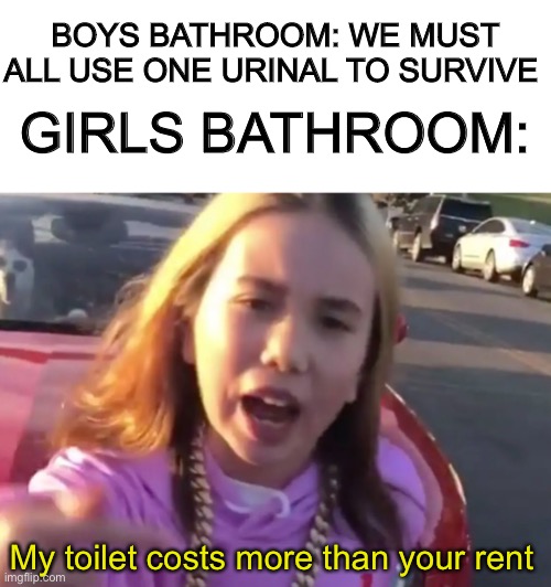 Seriously tho, do women really have couches in their bathroom’s |  GIRLS BATHROOM:; BOYS BATHROOM: WE MUST ALL USE ONE URINAL TO SURVIVE; My toilet costs more than your rent | image tagged in funny,toilet,bathroom,memes | made w/ Imgflip meme maker